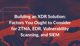 Building an XDR Solution_ Factors You Ought to Consider for ZTNA, EDR, Vulnerability Scanning, and SIEM-1