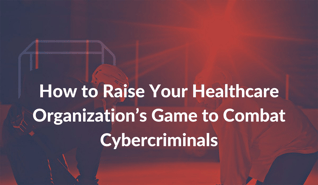 How to Raise Your Healthcare Organization’s Game to Combat Cybercriminals-1